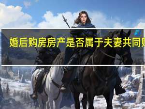 婚后购房房产是否属于夫妻共同财产