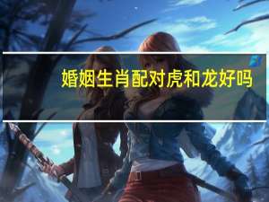 婚姻生肖配对虎和龙好吗