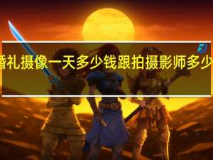 婚礼摄像一天多少钱 跟拍摄影师多少钱一天