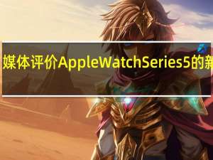 媒体评价Apple Watch Series 5的新变化