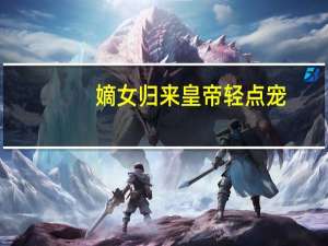 嫡女归来 皇帝轻点宠(关于嫡女归来 皇帝轻点宠简述)