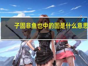 子固非鱼也中的固是什么意思