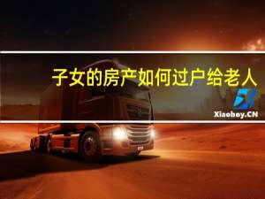 子女的房产如何过户给老人（子女的房产如何过户给父母）