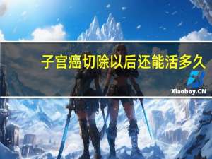 子宫癌切除以后还能活多久（子宫癌切除子宫后能活多久）