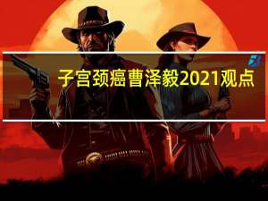 子宫颈癌曹泽毅2021观点(关于子宫颈癌曹泽毅2021观点简述)