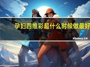 孕妇四维彩超什么时候做最好（四维彩超什么时候做最好）