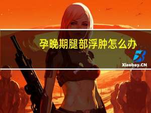 孕晚期腿部浮肿怎么办（腿部浮肿是怎么回事）
