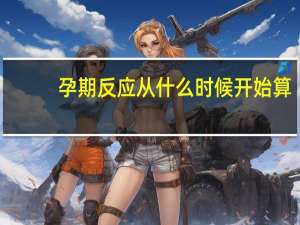 孕期反应从什么时候开始算（孕期反应从什么时候开始）