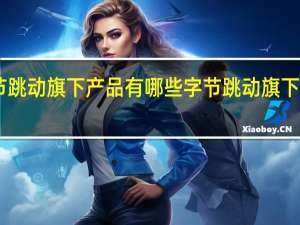 字节跳动旗下产品有哪些 字节跳动旗下12款产品