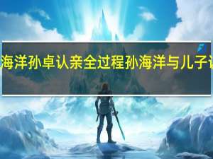 孙海洋孙卓认亲全过程 孙海洋与儿子认亲现场