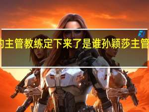 孙颖莎的主管教练定下来了是谁 孙颖莎主管教练正式确定