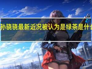 孙骁骁最新近况 被认为是绿茶是什么原因
