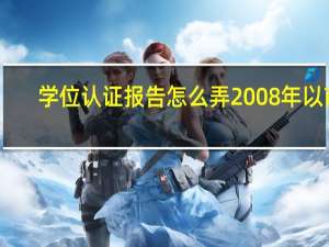 学位认证报告怎么弄2008年以前（学位认证报告怎么弄）