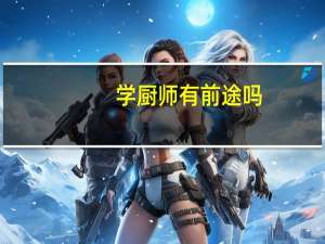 学厨师有前途吗，学厨师需要多少钱