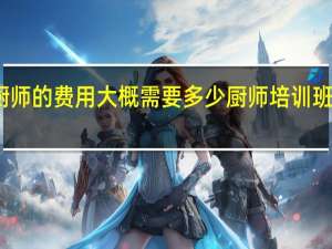 学厨师的费用大概需要多少 厨师培训班学费多少