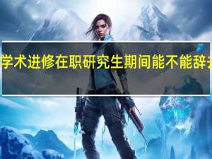 学术进修在职研究生期间能不能辞去工作