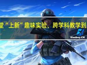 学校课堂“上新”趣味实验、跨学科教学 到底什么情况嘞