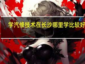 学汽修技术在长沙哪里学比较好呢