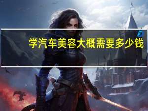 学汽车美容大概需要多少钱