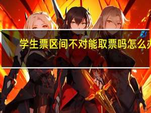 学生票区间不对能取票吗怎么办（学生票区间不对能取票）