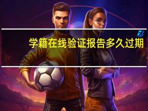 学籍在线验证报告多久过期（学籍在线验证报告过期了怎么重新申请）