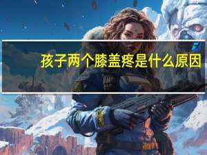 孩子两个膝盖疼是什么原因（两个膝盖疼是什么原因）