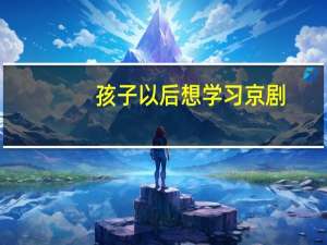 孩子以后想学习京剧，该怎么选择中专学校呢