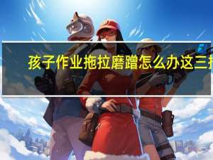 孩子作业拖拉磨蹭怎么办这三招