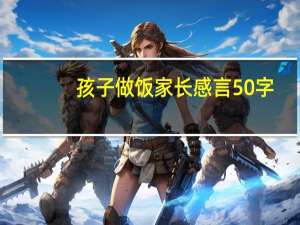 孩子做饭家长感言50字（孩子做饭家长感言）