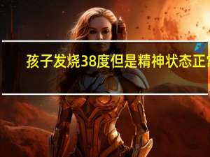 孩子发烧38度但是精神状态正常（孩子发烧38度怎么办）