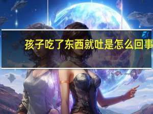 孩子吃了东西就吐是怎么回事（孩子吃什么吐什么怎么办）