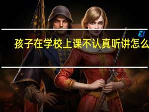 孩子在学校上课不认真听讲怎么办