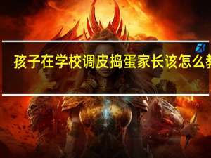 孩子在学校调皮捣蛋家长该怎么教育
