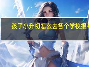 孩子小升初怎么去各个学校报考