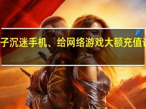 孩子沉迷手机、给网络游戏大额充值该怎么办？ 到底什么情况呢