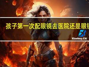 孩子第一次配眼镜去医院还是眼镜店（第一次配眼镜去医院还是眼镜店）