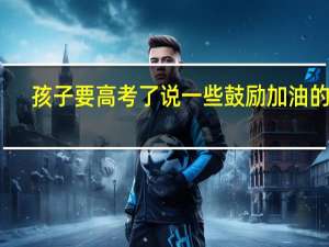 孩子要高考了说一些鼓励加油的话
