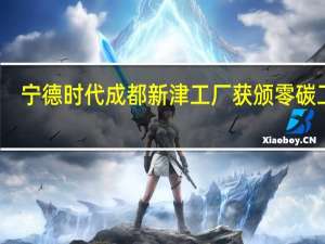 宁德时代成都新津工厂获颁零碳工厂,减碳成动力电池企业海外竞争关键 到底什么情况嘞