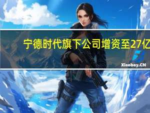 宁德时代旗下公司增资至27亿