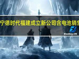 宁德时代福建成立新公司 含电池销售业务