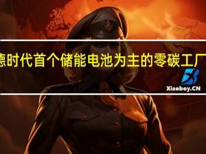 宁德时代首个储能电池为主的零碳工厂正式诞生