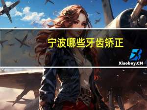 宁波哪些牙齿矫正？宁波余姚哪家医院牙齿矫正最有名