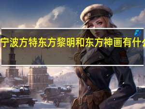 宁波方特东方黎明和东方神画有什么区别