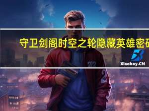守卫剑阁时空之轮隐藏英雄密码（守卫剑阁时空之轮隐藏英雄密码）