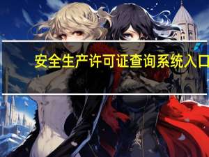 安全生产许可证查询系统入口（安全生产许可证查询系统）
