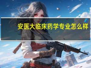 安医大临床药学专业怎么样
