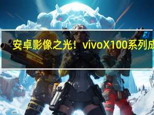 安卓影像之光！vivo X100系列成了：预售当天销量对比上代长740%