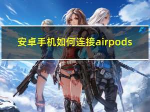 安卓手机如何连接airpods（安卓手机如何省电）