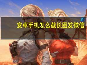 安卓手机怎么截长图发微信（安卓手机怎么截长图）