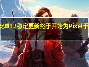 安卓12稳定更新终于开始为Pixel手机推出